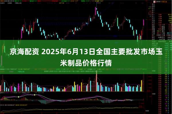 京海配资 2025年6月13日全国主要批发市场玉米制品价格行情
