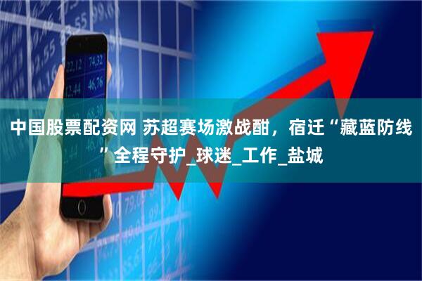 中国股票配资网 苏超赛场激战酣，宿迁“藏蓝防线”全程守护_球迷_工作_盐城