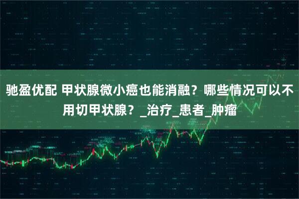 驰盈优配 甲状腺微小癌也能消融？哪些情况可以不用切甲状腺？_治疗_患者_肿瘤