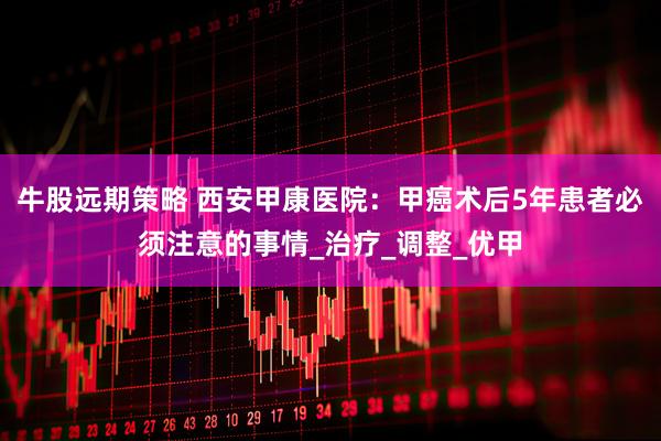 牛股远期策略 西安甲康医院：甲癌术后5年患者必须注意的事情_治疗_调整_优甲