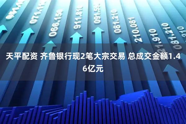 天平配资 齐鲁银行现2笔大宗交易 总成交金额1.46亿元