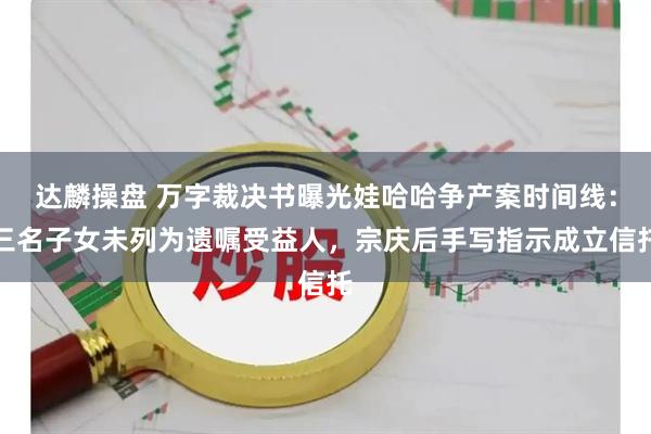 达麟操盘 万字裁决书曝光娃哈哈争产案时间线：三名子女未列为遗嘱受益人，宗庆后手写指示成立信托