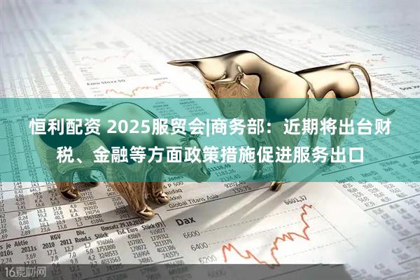 恒利配资 2025服贸会|商务部：近期将出台财税、金融等方面政策措施促进服务出口
