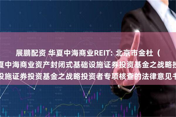 展鵬配资 华夏中海商业REIT: 北京市金杜（广州）律师事务所关于华夏中海商业资产封闭式基础设施证券投资基金之战略投资者专项核查的法律意见书