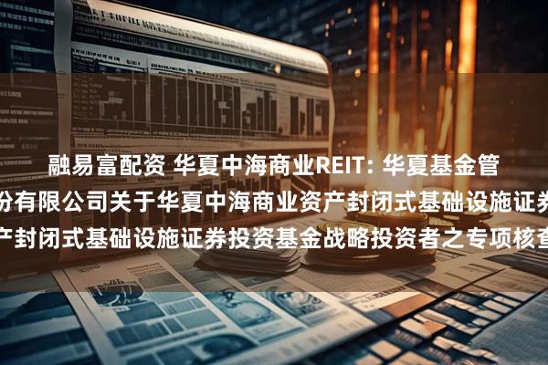融易富配资 华夏中海商业REIT: 华夏基金管理有限公司、中信证券股份有限公司关于华夏中海商业资产封闭式基础设施证券投资基金战略投资者之专项核查报告