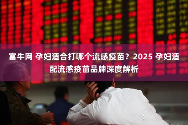 富牛网 孕妇适合打哪个流感疫苗？2025 孕妇适配流感疫苗品牌深度解析