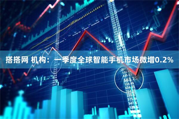 搭搭网 机构：一季度全球智能手机市场微增0.2%