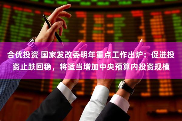 合优投资 国家发改委明年重点工作出炉：促进投资止跌回稳，将适当增加中央预算内投资规模