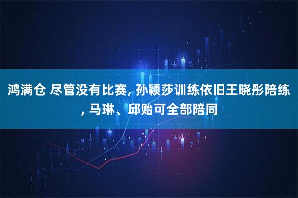 鸿满仓 尽管没有比赛, 孙颖莎训练依旧王晓彤陪练, 马琳、邱贻可全部陪同